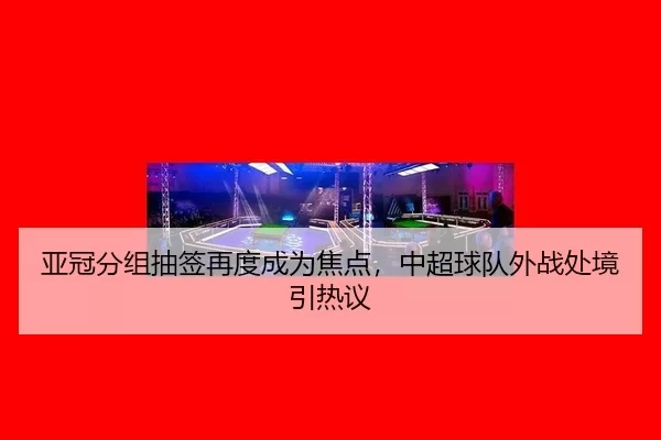 亚冠分组抽签再度成为焦点，中超球队外战处境引热议